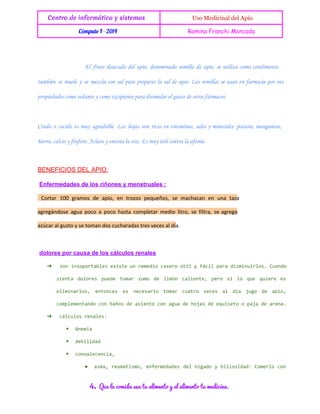 Centro de informática y sistemas

 Uso Medicinal del Apio

Cómputo I - 2014

Romina Franchi Moncada

El fruto desecado del apio, denominado semilla de apio, se utiliza como condimento,
también se muele y se mezcla con sal para preparar la sal de apio. Las semillas se usan en farmacia por sus
propiedades como sedante y como excipiente para disimular el gusto de otros fármacos.

Crudo o cocido es muy agradable. Las hojas son ricas en vitaminas, sales y minerales: potasio, manganeso,
hierro, calcio y fósforo. Aclara y entona la voz. Es muy útil contra la afonía.

BENEFICIOS DEL APIO:
 Enfermedades de los riñones y menstruales :
Cortar 100 gramos de apio, en trozos pequeños, se machacan en una taza
agregándose agua poco a poco hasta completar medio litro, se filtra, se agrega
azúcar al gusto y se toman dos cucharadas tres veces al día.

 dolores por causa de los cálculos renales
➔

s n i s p r a l se i t nr m d oc s r t lyf c lp r i m n i l s u n o
o n o o t b e x s eu e e i a e oú i
á i a ad s i u r o .C a d
set dlrs pee tmr zm d lmn clet, pr s l qe qir e
ina ooe ud oa uo e ió aine eo i o u uee s
eiials etne e ncsro tmr car vcs a da jg d ai,
lmnro, nocs s eeai
oa
uto ee
l í
uo e po
cmlmnad cnbñsd ainocnau d hjsd eust opj d aea
opeetno o ao e set o ga e oa e qieo
aa e rn.

➔

cluo rnls
ácls eae:
◆

Aei
nma

◆

dbldd
eiia

◆

cnaeeca
ovlcni,
●

am, ruaim, efreae dl hgd y bloia: Cmro cn
sa emtso nemdds e íao
iisdd oel o

4.

Que la comida sea tu alimento y el alimento tu medicina.

 