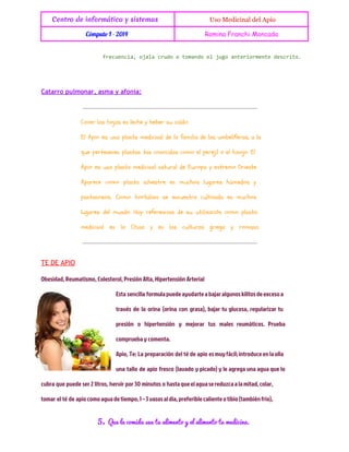 Centro de informática y sistemas

 Uso Medicinal del Apio

Cómputo I - 2014

Romina Franchi Moncada

feuni,oaacuootmnoe jg atromnedsrt.
rceca jl rd
oad l uo neiret ecio

Catarro pulmonar, asma y afonía:

Cocer las hojas en leche y beber su caldo.
El Apio es una planta medicinal de la familia de las umbelíferas, a la
que pertenecen plantas tan conocidas como el perejil o el hinojo. El
Apio es una planta medicinal natural de Europa y extremo Oriente.
Aparece como planta silvestre en muchos lugares húmedos y
pantanosos. Como hortaliza se encuentra cultivada en muchos
lugares del mundo. Hay referencias de su utilización como planta
medicinal en la China y en las culturas griega y romana.

TE DE APIO
Obesidad, Reumatismo, Colesterol, Presión Alta, Hipertensión Arterial
Esta sencilla formula puede ayudarte a bajar algunos kilitos de exceso a
través de la orina (orina con grasa), bajar tu glucosa, regularizar tu
presión o hipertensión y mejorar tus males reumáticos. Prueba
comprueba y comenta.
Apio, Te: La preparación del té de apio es muy fácil; introduce en la olla
una tallo de apio fresco (lavado y picado) y le agrega una agua que lo
cubra que puede ser 2 litros, hervir por 30 minutos o hasta que el agua se reduzca a la mitad, colar,
tomar el té de apio como agua de tiempo, 1 – 3 vasos al día, preferible caliente o tibio (también frio),

5.

Que la comida sea tu alimento y el alimento tu medicina.

 