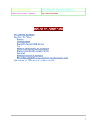 Universidad Cesar Vallejo

Clase Virtual S05- Propiedades delplátanoo

Centro de informatica y sistemas

Ing. Lidia Ruiz Valera

Indice de contenido
Uso Medicinal del Plátano
Beneficios del Plátano
Riñones
Colon inflamado
Depresión, hiperactividad, Cerebro
Tos
Molestias de la garganta, tos, tos crónica
Digestión, hipertensión, corazón, nervios
Obesidad
Receta para disminuir las arrugas
Mascarilla para hidratar la piel, endurecer papada, muslos y busto
Composición por 100 gramos de porción comestible

1

 