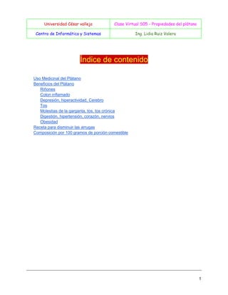 Universidad César vallejo

Clase Virtual S05 - Propiedades del plátano

Centro de Informática y Sistemas

Ing. Lidia Ruiz Valera

Índice de contenido
Uso Medicinal del Plátano
Beneficios del Plátano
Riñones
Colon inflamado
Depresión, hiperactividad, Cerebro
Tos
Molestias de la garganta, tos, tos crónica
Digestión, hipertensión, corazón, nervios
Obesidad
Receta para disminuir las arrugas
Composición por 100 gramos de porción comestible

1

 