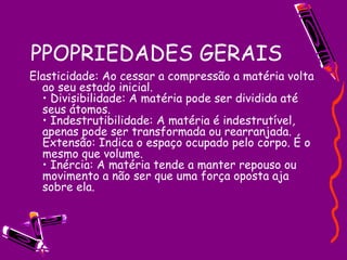 PPOPRIEDADES GERAIS Elasticidade: Ao cessar a compressão a matéria volta ao seu estado inicial.  • Divisibilidade: A matéria pode ser dividida até seus átomos.  • Indestrutibilidade: A matéria é indestrutível, apenas pode ser transformada ou rearranjada.  Extensão: Indica o espaço ocupado pelo corpo. É o mesmo que volume.  • Inércia: A matéria tende a manter repouso ou movimento a não ser que uma força oposta aja sobre ela.  