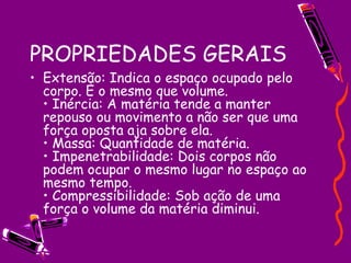 PROPRIEDADES GERAIS Extensão: Indica o espaço ocupado pelo corpo. É o mesmo que volume.  • Inércia: A matéria tende a manter repouso ou movimento a não ser que uma força oposta aja sobre ela.  • Massa: Quantidade de matéria.  • Impenetrabilidade: Dois corpos não podem ocupar o mesmo lugar no espaço ao mesmo tempo.  • Compressibilidade: Sob ação de uma força o volume da matéria diminui.  