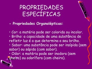 PROPRIEDADES ESPECÍFICAS - Propriedades Organolépticas:   • Cor: a matéria pode ser colorida ou incolor.  • Brilho: a capacidade de uma substância de refletir luz é a que determina o seu brilho.  • Sabor: uma substância pode ser insípida (sem sabor) ou sápida (com sabor).  • Odor: a matéria pode ser inodora (sem cheiro) ou odorífera (com cheiro).  