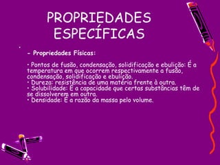 PROPRIEDADES ESPECÍFICAS - Propriedades Físicas:  • Pontos de fusão, condensação, solidificação e ebulição: É a temperatura em que ocorrem respectivamente a fusão, condensação, solidificação e ebulição.  • Dureza: resistência de uma matéria frente à outra.  • Solubilidade: É a capacidade que certas substâncias têm de se dissolverem em outra.  • Densidade: É a razão da massa pelo volume.  