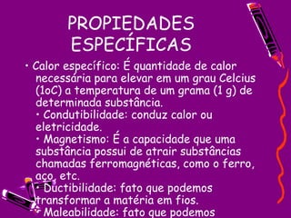 PROPIEDADES ESPECÍFICAS •  Calor específico: É quantidade de calor necessária para elevar em um grau Celcius (1oC) a temperatura de um grama (1 g) de determinada substância.  • Condutibilidade: conduz calor ou eletricidade.  • Magnetismo: É a capacidade que uma substância possui de atrair substâncias chamadas ferromagnéticas, como o ferro, aço, etc.  • Ductibilidade: fato que podemos transformar a matéria em fios.  • Maleabilidade: fato que podemos retorcer (moldar) a matéria.  