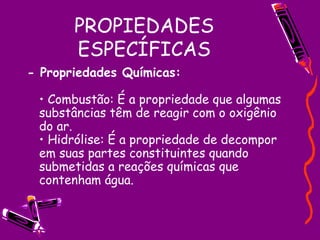 PROPIEDADES ESPECÍFICAS - Propriedades Químicas:   • Combustão: É a propriedade que algumas substâncias têm de reagir com o oxigênio do ar.  • Hidrólise: É a propriedade de decompor em suas partes constituintes quando submetidas a reações químicas que contenham água.  