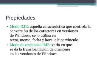 PropiedadesModo IME: aquella característica que controla la conversión de los caracteres en versiones           de Windows, se lo utiliza en                                        texto, memo, fecha y hora, e hipervínculo. Modo de oraciones IME: varia en que                     se da la transformación de oraciones                       en las versiones de Windows.
