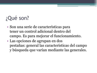 ¿Qué son?Son una serie de características para                    tener un control adicional dentro del                  campo. Es para mejorar el funcionamiento.Las opciones de agrupan en dos                                   pestañas: general las características del campo      y búsqueda que varían mediante las generales.