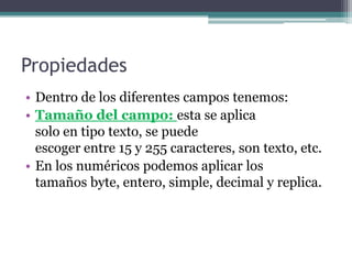 PropiedadesDentro de los diferentes campos tenemos:Tamaño del campo: esta se aplica                            solo en tipo texto, se puede                                    escoger entre 15 y 255 caracteres, son texto, etc.En los numéricos podemos aplicar los                     tamaños byte, entero, simple, decimal y replica.