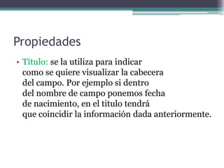 PropiedadesTítulo: se la utiliza para indicar                                como se quiere visualizar la cabecera                       del campo. Por ejemplo si dentro                               del nombre de campo ponemos fecha                          de nacimiento, en el titulo tendrá                               que coincidir la información dada anteriormente.