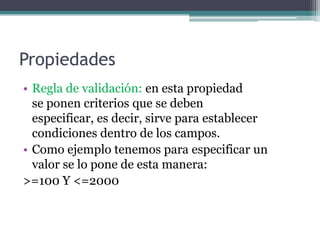 PropiedadesRegla de validación: en esta propiedad                   se ponen criterios que se deben                                  especificar, es decir, sirve para establecer               condiciones dentro de los campos.Como ejemplo tenemos para especificar un           valor se lo pone de esta manera:>=100 Y <=2000