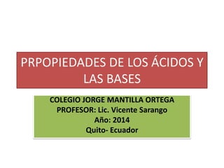 PRPOPIEDADES DE LOS ÁCIDOS Y
LAS BASES
COLEGIO JORGE MANTILLA ORTEGA
PROFESOR: Lic. Vicente Sarango
Año: 2014
Quito- Ecuador
 