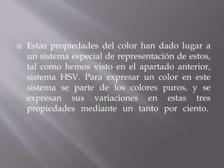  Estas propiedades del color han dado lugar a
un sistema especial de representación de estos,
tal como hemos visto en el apartado anterior,
sistema HSV. Para expresar un color en este
sistema se parte de los colores puros, y se
expresan sus variaciones en estas tres
propiedades mediante un tanto por ciento.
 