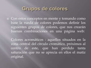  Con estos conceptos en mente y tomando como
base la rueda de colores podemos definir los
siguientes grupos de colores, que nos crearán
buenas combinaciones en una página web:
Colores acromáticos : aquellos situados en la
zona central del círculo cromático, próximos al
centro de este, que han perdido tanta
saturación que no se aprecia en ellos el matiz
original.
 