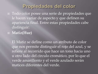  Todo color posee una serie de propiedades que
le hacen variar de aspecto y que definen su
apariencia final. Entre estas propiedades cabe
distinguir:
 Matiz(Hue)
El Matiz se define como un atributo de color
que nos permite distinguir el rojo del azul, y se
refiere al recorrido que hace un tono hacia uno
u otro lado del circulo cromático, por lo que el
verde amarillento y el verde azulado serán
matices diferentes del verde.
 