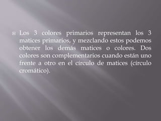  Los 3 colores primarios representan los 3
matices primarios, y mezclando estos podemos
obtener los demás matices o colores. Dos
colores son complementarios cuando están uno
frente a otro en el círculo de matices (círculo
cromático).
 