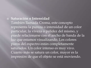  Saturación o Intensidad
También llamada Croma, este concepto
representa la pureza o intensidad de un color
particular, la viveza o palidez del mismo, y
puede relacionarse con el ancho de banda de la
luz que estamos visualizando. Los colores
puros del espectro están completamente
saturados. Un color intenso es muy vivo.
Cuanto más se satura un color, mayor es la
impresión de que el objeto se está moviendo.
 