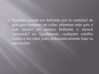  También puede ser definida por la cantidad de
gris que contiene un color: mientras más gris o
más neutro es, menos brillante o menos
"saturado" es. Igualmente, cualquier cambio
hecho a un color puro automáticamente baja su
saturación.
 