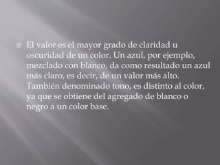  El valor es el mayor grado de claridad u
oscuridad de un color. Un azul, por ejemplo,
mezclado con blanco, da como resultado un azul
más claro, es decir, de un valor más alto.
También denominado tono, es distinto al color,
ya que se obtiene del agregado de blanco o
negro a un color base.
 