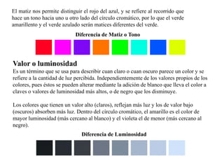 El matiz nos permite distinguir el rojo del azul, y se refiere al recorrido que 
hace un tono hacia uno u otro lado del círculo cromático, por lo que el verde 
amarillento y el verde azulado serán matices diferentes del verde. 
Diferencia de Matiz o Tono 
Valor o luminosidad 
Es un término que se usa para describir cuan claro o cuan oscuro parece un color y se 
refiere a la cantidad de luz percibida. Independientemente de los valores propios de los 
colores, pues éstos se pueden alterar mediante la adición de blanco que lleva el color a 
claves o valores de luminosidad más altos, o de negro que los disminuye. 
Los colores que tienen un valor alto (claros), reflejan más luz y los de valor bajo 
(oscuros) absorben más luz. Dentro del círculo cromático, el amarillo es el color de 
mayor luminosidad (más cercano al blanco) y el violeta el de menor (más cercano al 
negro). 
Diferencia de Luminosidad 
 