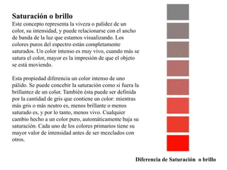 Saturación o brillo 
Este concepto representa la viveza o palidez de un 
color, su intensidad, y puede relacionarse con el ancho 
de banda de la luz que estamos visualizando. Los 
colores puros del espectro están completamente 
saturados. Un color intenso es muy vivo, cuando más se 
satura el color, mayor es la impresión de que el objeto 
se está moviendo. 
Esta propiedad diferencia un color intenso de uno 
pálido. Se puede concebir la saturación como si fuera la 
brillantez de un color. También ésta puede ser definida 
por la cantidad de gris que contiene un color: mientras 
más gris o más neutro es, menos brillante o menos 
saturado es, y por lo tanto, menos vivo. Cualquier 
cambio hecho a un color puro, automáticamente baja su 
saturación. Cada uno de los colores primarios tiene su 
mayor valor de intensidad antes de ser mezclados con 
otros. 
Diferencia de Saturación o brillo 
 
