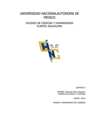 UNIVERSIDAD NACIONALAUTONOMA DE
             MEXICO
   COLEGIO DE CIENCIAS Y HUMANIDADES
           PLANTEL NAUCALPAN




                                              QUIMICA II

                          NOMBRE: Maqueda Maya Alejandro
                           NUMERO DE CUENTA: 312202990

                                           GRUPO: 266-B

                      TRABAJO: PROPIEDADES DEL CARBONO
 