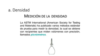 a. Densidad
MEDICIÓN DE LA DENSIDAD
La ASTM International (American Society for Testing
and Materials) ha publicado varios métodos estándar
de prueba para medir la densidad, la cual se obtiene
con recipientes que miden volúmenes con precisión,
llamados picnómetros.
 