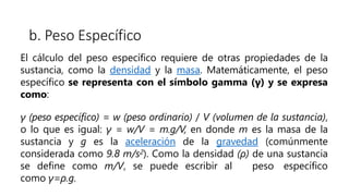b. Peso Específico
El cálculo del peso específico requiere de otras propiedades de la
sustancia, como la densidad y la masa. Matemáticamente, el peso
específico se representa con el símbolo gamma (γ) y se expresa
como:
γ (peso específico) = w (peso ordinario) / V (volumen de la sustancia),
o lo que es igual: γ = w/V = m.g/V, en donde m es la masa de la
sustancia y g es la aceleración de la gravedad (comúnmente
considerada como 9.8 m/s2). Como la densidad (ρ) de una sustancia
se define como m/V, se puede escribir al peso específico
como γ=ρ.g.
 