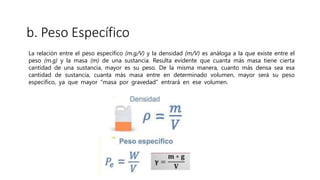 b. Peso Específico
La relación entre el peso específico (m.g/V) y la densidad (m/V) es análoga a la que existe entre el
peso (m.g) y la masa (m) de una sustancia. Resulta evidente que cuanta más masa tiene cierta
cantidad de una sustancia, mayor es su peso. De la misma manera, cuanto más densa sea esa
cantidad de sustancia, cuanta más masa entre en determinado volumen, mayor será su peso
específico, ya que mayor “masa por gravedad” entrará en ese volumen.
 