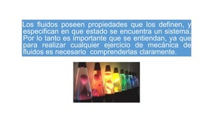 Los fluidos poseen propiedades que los definen, y
especifican en que estado se encuentra un sistema.
Por lo tanto es importante que se entiendan, ya que
para realizar cualquier ejercicio de mecánica de
fluidos es necesario comprenderlas claramente.
 