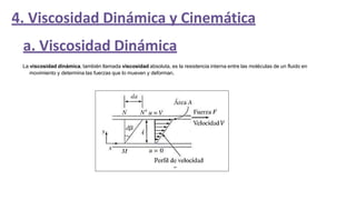 4. Viscosidad Dinámica y Cinemática
a. Viscosidad Dinámica
La viscosidad dinámica, también llamada viscosidad absoluta, es la resistencia interna entre las moléculas de un fluido en
movimiento y determina las fuerzas que lo mueven y deforman.
 