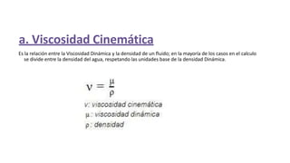 Es la relación entre la Viscosidad Dinámica y la densidad de un fluido; en la mayoría de los casos en el calculo
se divide entre la densidad del agua, respetando las unidades base de la densidad Dinámica.
a. Viscosidad Cinemática
 