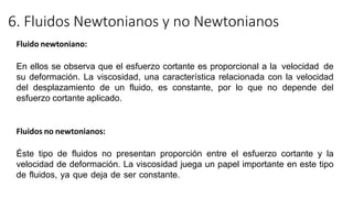 6. Fluidos Newtonianos y no Newtonianos
Fluido newtoniano:
En ellos se observa que el esfuerzo cortante es proporcional a la velocidad de
su deformación. La viscosidad, una característica relacionada con la velocidad
del desplazamiento de un fluido, es constante, por lo que no depende del
esfuerzo cortante aplicado.
Fluidos no newtonianos:
Éste tipo de fluidos no presentan proporción entre el esfuerzo cortante y la
velocidad de deformación. La viscosidad juega un papel importante en este tipo
de fluidos, ya que deja de ser constante.
 