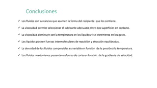 Conclusiones
 Los fluidos son sustancias que asumen la forma del recipiente que los contiene.
 La viscosidad permite seleccionar el lubricante adecuado entre dos superficies en contacto.
 La viscosidad disminuye con la temperatura en los líquidos y se incrementa en los gases.
 Los líquidos poseen fuerzas intermoleculares de repulsión y atracción equilibradas.
 La densidad de los fluidos compresibles es variable en función de la presión y la temperatura.
 Los fluidos newtonianos presentan esfuerzo de corte en función de la gradiente de velocidad.
 
