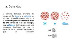 a. Densidad
El término densidad proviene del
campo de la física y la química, en
los que específicamente alude a
la relación que existe entre la masa
de una sustancia (o de un cuerpo)
y su volumen. Se trata, pues, de una
propiedad intrínseca, ya que no
depende de la cantidad de sustancia
que se considere.
S.I.
B.G.
 
