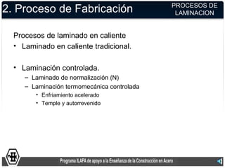 PROCESOS DE
2. Proceso de Fabricación                     LAMINACION


  Procesos de laminado en caliente
  • Laminado en caliente tradicional.

  • Laminación controlada.
     – Laminado de normalización (N)
     – Laminación termomecánica controlada
        • Enfriamiento acelerado
        • Temple y autorrevenido
 