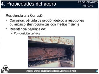 PROPIEDADES
4. Propiedades del acero                           FISICAS


  Resistencia a la Corrosión
  • Corrosión: pérdida de sección debido a reacciones
    químicas o electroquímicas con medioambiente.
  • Resistencia depende de:
     – Composición química
 