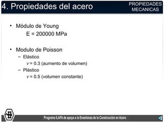 PROPIEDADES
4. Propiedades del acero               MECANICAS


  • Módulo de Young
       E = 200000 MPa

  • Modulo de Poisson
    – Elástico
       ν = 0.3 (aumento de volumen)
    – Plástico
       ν = 0.5 (volumen constante)
 