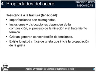 PROPIEDADES
4. Propiedades del acero                             MECANICAS


  Resistencia a la fractura (tenacidad)
  • Imperfecciones son microgrietas.
  • Inclusiones y dislocaciones dependen de la
    composición, el proceso de laminación y el tratamiento
    térmico.
  • Grietas generan concentración de tensiones.
  • Existe longitud crítica de grieta que inicia la propagación
    de la grieta
 