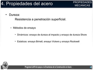 PROPIEDADES
4. Propiedades del acero                                        MECANICAS


  • Dureza:
       Resistencia a penetración superficial.

     – Métodos de ensayo

        • Dinámicos: ensayo de dureza al impacto y ensayo de dureza Shore

        • Estaticos: ensayo Brinell, ensayo Vickers y ensayo Rockwell
 