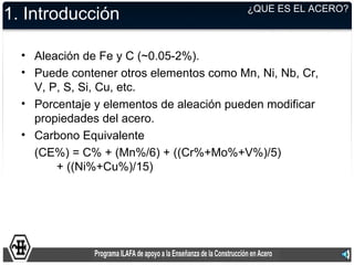 ¿QUE ES EL ACERO?
1. Introducción

  • Aleación de Fe y C (~0.05-2%).
  • Puede contener otros elementos como Mn, Ni, Nb, Cr,
    V, P, S, Si, Cu, etc.
  • Porcentaje y elementos de aleación pueden modificar
    propiedades del acero.
  • Carbono Equivalente
    (CE%) = C% + (Mn%/6) + ((Cr%+Mo%+V%)/5)
        + ((Ni%+Cu%)/15)
 