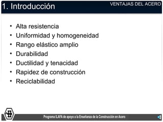 VENTAJAS DEL ACERO
1. Introducción

  •   Alta resistencia
  •   Uniformidad y homogeneidad
  •   Rango elástico amplio
  •   Durabilidad
  •   Ductilidad y tenacidad
  •   Rapidez de construcción
  •   Reciclabilidad
 