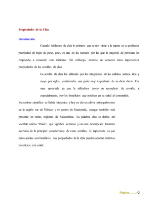 Página……..>2
Propiedades de la Chia
Introducción
Cuando hablamos de chía lo primero que se nos viene a la mente es su poderosa
propiedad de bajar de peso, pues, es una de las razones por las que la mayoría de personas ha
empezado a consumir este alimento. Sin embargo, muchos no conocen otras importantes
propiedades de las semillas de chía.
La semilla de chía fue utilizada por los integrantes de las culturas azteca, inca y
maya por siglos, conformaba una parte muy importante de su dieta diaria. Era
muy apreciada ya que la utilizaban como un reemplazo de comida, y
especialmente, por los beneficios que notaban en su salud al consumirla.
Su nombre científico es Salvia hispánica y hoy en día se cultiva principalmente
en la región sur de México y en partes de Guatemala, aunque también está
presente en varias regiones de Sudamérica. La palabra chía se deriva del
vocablo azteca “chian”, que significa aceitoso y esa una descripción bastante
acertada de la principal característica de estas semillas; lo importante es que
estos aceites son benéficos. Las propiedades de la chía pueden aportar distintos
beneficios a la salud.
 