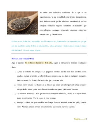 Página……..>3
No existe una definición académica de lo que es un
superalimento, ya que en realidad es un término de marketing,
pero podemos decir que los alimentos mencionados en esta
categoría contienen mayores cantidades de nutrientes que
otros alimentos comunes, incluyendo vitaminas, minerales,
antioxidantes y Fitonutrientes.
En base a esta definición, las semillas de chía merecen ser denominadas un superalimento ya que
son una excelente fuente de fibra y antioxidantes, calcio, proteínas y ácidos grasos omega 3 (ácido
alfa-linoleico) ALA de origen vegetal.
Razones para consumir Chía
Aquí te decimos 10 poderosos beneficios de la chía, según la nutricionista británica Madeleine
Shaw:
1) Ayuda a controlar los antojos.- Las pequeñas semillas de chia son ricas en fibra y esto
ayuda a reducir el apetito y sobre todo esos antojos que nos dan en cualquier momento.
Dan esa sensación de saciedad que evita que comamos más.
2) Tienen sabor a nuez.- Lo bueno de la chía es que tienen un sabor parecido al de la nuez y
ese particular sabor ayuda a no dar esa sensación de querer picar entre comidas.
3) Te mantiene hidratado.- Si lo que buscas es mantenerte hidratado, la chía es la mejor aliada,
pues, absorbe entre 10 y 12 veces su peso en agua.
4) Omega 3.- Tiene una gran cantidad de Omega 3 que es necesaria tener una piel y cabello
sano. Además ayudan al buen funcionamiento del sistema nervioso central.
 