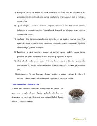Página……..>4
5) Protege de los efectos nocivos del medio ambiente.- Todos los días nos enfrentamos a la
contaminación del medio ambiente, pero la chía tiene las propiedades de darte la protección
que necesitas.
6) Aporta energías.- Si tienes una rutina exigente, entonces la chía debe ser un alimento
indispensable en tu alimentación. Poseen el doble de potasio que el plátano y más proteínas
que cualquier verdura.
7) Adelgaza.- Una de sus propiedades más conocidas es que ayuda a bajar de peso. Dejar
reposar la chía en el agua hace que al momento de tomarla aumente su peso diez veces más
en el estómago quitando el hambre.
8) Incrementa la masa muscular.- Además de aportar energía, también otorga muchas
proteínas que ayuda a aumentar la masa muscular y regenerar los tejidos.
9) Alivia el dolor en las articulaciones.- El Omega 3 que contiene también tiene propiedades
antiinflamatorias, así que si sufres de dolores en las articulaciones, es mejor que consumas
chía.
10) Antioxidante.- Si estás buscando eliminar líquidos y toxinas, entonces la chía es la
solución, Además regula la flora intestinal y previene la oxidación celular.
Cómo consumir las semillas de chía
La forma más común de comer chía es mezclando las semillas con
agua, zumo o algún alimento líquido, pudiendo absorber muy
rápidamente en menos de 10 minutos una gran cantidad de líquido
entre 9-12 veces su volumen.
 