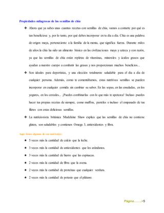 Página……..>5
Propiedades milagrosas de las semillas de chía
❖ Ahora que ya sabes unas cuantas recetas con semillas de chía, vamos a contarte por qué es
tan beneficiosa y, por lo tanto, por qué debes incorporar en tu día a día. Chía es una palabra
de origen maya, perteneciente a la familia de la menta, que significa fuerza. Durante miles
de años la chía ha sido un alimento básico en las civilizaciones maya y azteca y con razón,
ya que las semillas de chía están repletas de vitaminas, minerales y ácidos grasos que
ayudan a nuestro cuerpo a combatir las grasas y nos proporcionan muchos beneficios...
❖ Son ideales para deportistas, y una elección totalmente saludable para el día a día de
cualquier persona. Además, como te comentábamos, estas nutritivas semillas se pueden
incorporar en cualquier comida sin cambiar su sabor. En las sopas, en las ensaladas, en los
yogures, en los cereales... ¡Puedes combinarlas con lo que más te apetezca! Incluso puedes
hacer tus propias recetas de siempre, como muffins, pasteles o incluso el empanado de tus
filetes con estas deliciosas semillas.
❖ La nutricionista británica Madeleine Shaw explica que las semillas de chía no contiene
gluten, son saludables y contienen Omega 3, antioxidantes y fibra.
Aquí tienes algunos de sus nutrientes:
★ 5 veces más la cantidad de calcio que la leche.
★ 3 veces más la cantidad de antioxidantes que los arándanos.
★ 3 veces más la cantidad de hierro que las espinacas.
★ 2 veces más la cantidad de fibra que la avena.
★ 2 veces más la cantidad de proteínas que cualquier verdura.
★ 2 veces más la cantidad de potasio que el plátano.
 