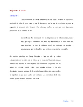 Página -----> 2
Propiedades de la Chía
Introducción
Cuando hablamos de chía lo primero que se nos viene a la mente es su poderosa
propiedad de bajar de peso, pues, es una de las razones por las que la mayoría de personas ha
empezado a consumir este alimento. Sin embargo, muchos no conocen otras importantes
propiedades de las semillas de chía.
La semilla de chía fue utilizada por los integrantes de las culturas azteca, inca y
maya por siglos, conformaba una parte muy importante de su dieta diaria. Era
muy apreciada ya que la utilizaban como un reemplazo de comida, y
especialmente, por los beneficios que notaban en su salud al consumirla.
Su nombre científico es Salvia hispánica y hoy en día se cultiva
principalmente en la región sur de México y en partes de Guatemala, aunque
también está presente en varias regiones de Sudamérica. La palabra chía se
deriva del vocablo azteca “chian”, que significa aceitoso y esa una
descripción bastante acertada de la principal característica de estas semillas;
lo importante es que esos aceites son benéficos. Las propiedades de la chía
pueden aportar distintos beneficios a la salud.
 