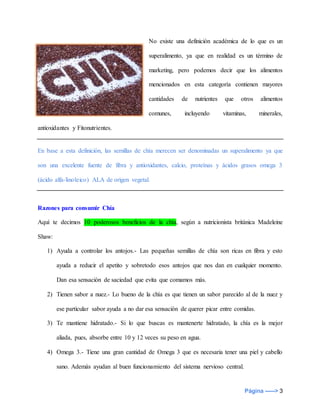 Página -----> 3
No existe una definición académica de lo que es un
superalimento, ya que en realidad es un término de
marketing, pero podemos decir que los alimentos
mencionados en esta categoría contienen mayores
cantidades de nutrientes que otros alimentos
comunes, incluyendo vitaminas, minerales,
antioxidantes y Fitonutrientes.
En base a esta definición, las semillas de chía merecen ser denominadas un superalimento ya que
son una excelente fuente de fibra y antioxidantes, calcio, proteínas y ácidos grasos omega 3
(ácido alfa-linoleico) ALA de origen vegetal.
Razones para consumir Chía
Aquí te decimos 10 poderosos beneficios de la chía, según a nutricionista británica Madeleine
Shaw:
1) Ayuda a controlar los antojos.- Las pequeñas semillas de chía son ricas en fibra y esto
ayuda a reducir el apetito y sobretodo esos antojos que nos dan en cualquier momento.
Dan esa sensación de saciedad que evita que comamos más.
2) Tienen sabor a nuez.- Lo bueno de la chía es que tienen un sabor parecido al de la nuez y
ese particular sabor ayuda a no dar esa sensación de querer picar entre comidas.
3) Te mantiene hidratado.- Si lo que buscas es mantenerte hidratado, la chía es la mejor
aliada, pues, absorbe entre 10 y 12 veces su peso en agua.
4) Omega 3.- Tiene una gran cantidad de Omega 3 que es necesaria tener una piel y cabello
sano. Además ayudan al buen funcionamiento del sistema nervioso central.
 