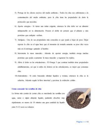 Página -----> 4
5) Protege de los efectos nocivos del medio ambiente.- Todos los días nos enfrentamos a la
contaminación del medio ambiente, pero la chía tiene las propiedades de darte la
protección que necesitas.
6) Aporta energías.- Si tienes una rutina exigente, entonces la chía debe ser un alimento
indispensable en tu alimentación. Poseen el doble de potasio que el plátano y más
proteínas que cualquier verdura.
7) Adelgaza.- Una de sus propiedades más conocidas es que ayuda a bajar de peso. Dejar
reposar la chía en el agua hace que al momento de tomarla aumente su peso diez veces
más en el estómago quitando el hambre.
8) Incrementa la masa muscular.- Además de aportar energía, también otorga muchas
proteínas que ayuda a aumentar la masa muscular y regenerar los tejidos.
9) Alivia el dolor en las articulaciones.- El Omega 3 que contiene también tiene propiedades
antinflamatorias, así que si sufres de dolores en las articulaciones, es mejor que consumas
chía.
10) Antioxidante.- Si estás buscando eliminar líquidos y toxinas, entonces la chía es la
solución, Además regula la flora intestinal y previene la oxidación celular.
Cómo consumir las semillas de chía
La forma más común de comer chía es mezclando las semillas con
agua, zumo o algún alimento líquido, pudiendo absorber muy
rápidamente en menos de 10 minutos una gran cantidad de líquido
entre 9-12 veces su volumen.
 