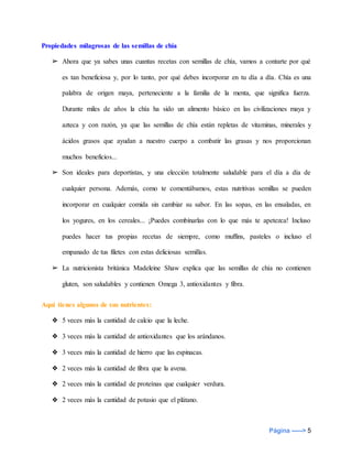 Página -----> 5
Propiedades milagrosas de las semillas de chía
➢ Ahora que ya sabes unas cuantas recetas con semillas de chía, vamos a contarte por qué
es tan beneficiosa y, por lo tanto, por qué debes incorporar en tu día a día. Chía es una
palabra de origen maya, perteneciente a la familia de la menta, que significa fuerza.
Durante miles de años la chía ha sido un alimento básico en las civilizaciones maya y
azteca y con razón, ya que las semillas de chía están repletas de vitaminas, minerales y
ácidos grasos que ayudan a nuestro cuerpo a combatir las grasas y nos proporcionan
muchos beneficios...
➢ Son ideales para deportistas, y una elección totalmente saludable para el día a día de
cualquier persona. Además, como te comentábamos, estas nutritivas semillas se pueden
incorporar en cualquier comida sin cambiar su sabor. En las sopas, en las ensaladas, en
los yogures, en los cereales... ¡Puedes combinarlas con lo que más te apetezca! Incluso
puedes hacer tus propias recetas de siempre, como muffins, pasteles o incluso el
empanado de tus filetes con estas deliciosas semillas.
➢ La nutricionista británica Madeleine Shaw explica que las semillas de chía no contienen
gluten, son saludables y contienen Omega 3, antioxidantes y fibra.
Aquí tienes algunos de sus nutrientes:
❖ 5 veces más la cantidad de calcio que la leche.
❖ 3 veces más la cantidad de antioxidantes que los arándanos.
❖ 3 veces más la cantidad de hierro que las espinacas.
❖ 2 veces más la cantidad de fibra que la avena.
❖ 2 veces más la cantidad de proteínas que cualquier verdura.
❖ 2 veces más la cantidad de potasio que el plátano.
 
